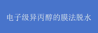 电子级异丙醇的膜法脱水--透汽化膜技术重构正丙醇、异丙醇回收产业链
